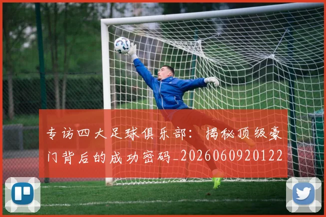 专访四大足球俱乐部:揭秘顶级豪门背后的成功密码_20260609201220