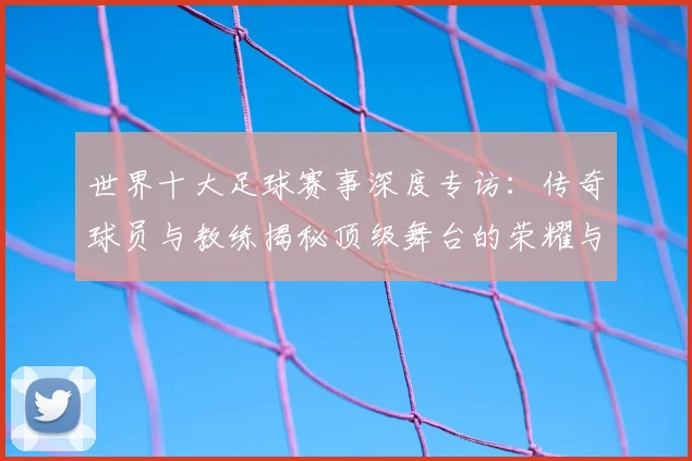 世界十大足球赛事深度专访：传奇球员与教练揭秘顶级舞台的荣耀与挑战