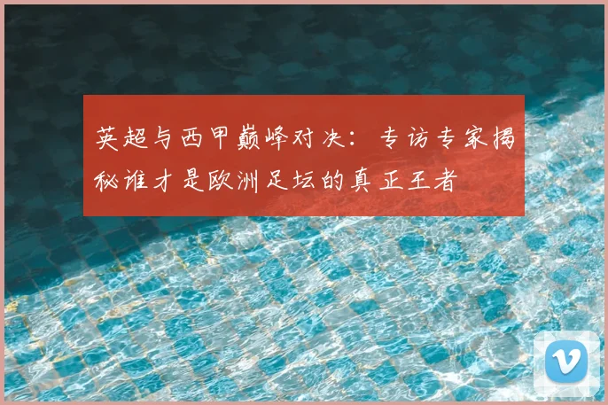 英超与西甲巅峰对决：专访专家揭秘谁才是欧洲足坛的真正王者