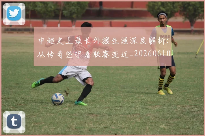 中超史上最长外援生涯深度解析:从传奇坚守看联赛变迁_20260610190355